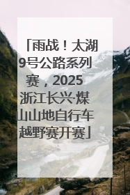 雨战！太湖9号公路系列赛，2025浙江长兴·煤山山地自行车越野赛开赛