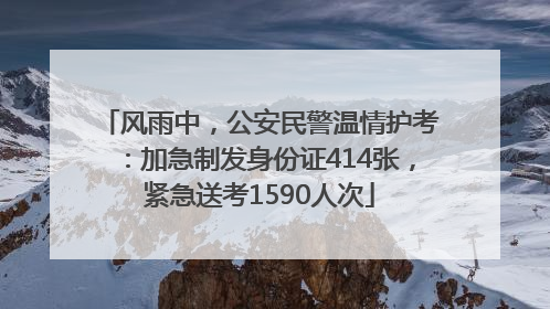 风雨中，公安民警温情护考：加急制发身份证414张，紧急送考1590人次