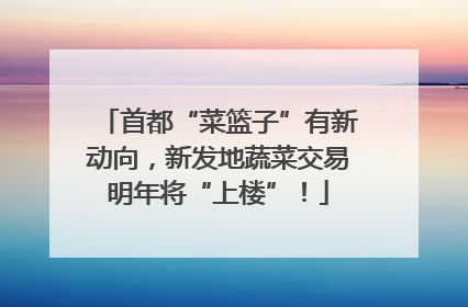 首都“菜篮子”有新动向，新发地蔬菜交易明年将“上楼”！