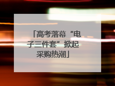 高考落幕“电子三件套”掀起采购热潮