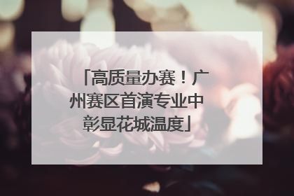 高质量办赛！广州赛区首演专业中彰显花城温度