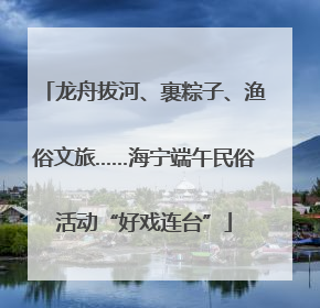龙舟拔河、裹粽子、渔俗文旅……海宁端午民俗活动“好戏连台”