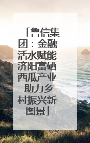 鲁信集团：金融活水赋能济阳富硒西瓜产业 助力乡村振兴新图景