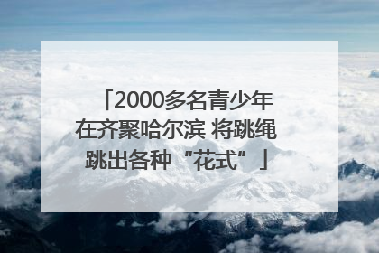 2000多名青少年在齐聚哈尔滨 将跳绳跳出各种“花式”