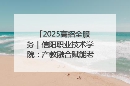 2025高招全服务｜信阳职业技术学院：产教融合赋能老区高质量发展