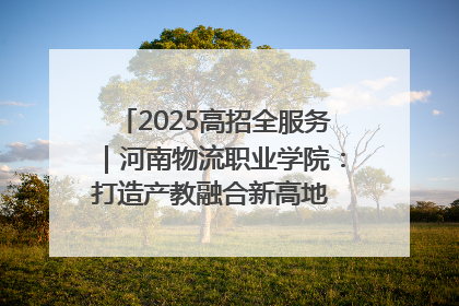 2025高招全服务｜河南物流职业学院：打造产教融合新高地 推动高质量快速发展