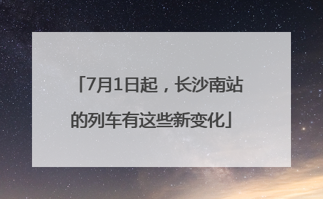 7月1日起，长沙南站的列车有这些新变化