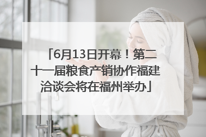 6月13日开幕！第二十一届粮食产销协作福建洽谈会将在福州举办