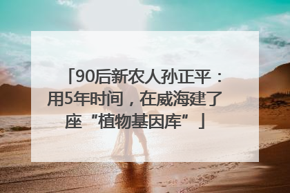 90后新农人孙正平：用5年时间，在威海建了座“植物基因库”