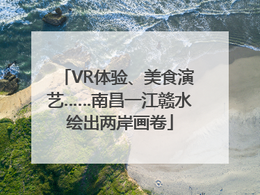 VR体验、美食演艺……南昌一江赣水绘出两岸画卷